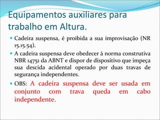 Equipamentos auxiliares para
trabalho em Altura.
 Cadeira suspensa, é proibida a sua improvisação (NR
15.15.54).
 A cadeira suspensa deve obedecer à norma construtiva
NBR 14751 da ABNT e dispor de dispositivo que impeça
sua descida acidental operado por duas travas de
segurança independentes.
 OBS: A cadeira suspensa deve ser usada em
conjunto com trava queda em cabo
independente.
 