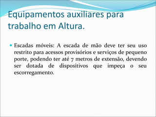 Equipamentos auxiliares para
trabalho em Altura.
 Escadas móveis: A escada de mão deve ter seu uso
restrito para acessos provisórios e serviços de pequeno
porte, podendo ter até 7 metros de extensão, devendo
ser dotada de dispositivos que impeça o seu
escorregamento.
 