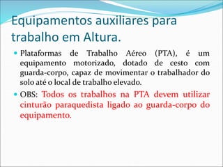 Equipamentos auxiliares para
trabalho em Altura.
 Plataformas de Trabalho Aéreo (PTA), é um
equipamento motorizado, dotado de cesto com
guarda-corpo, capaz de movimentar o trabalhador do
solo até o local de trabalho elevado.
 OBS: Todos os trabalhos na PTA devem utilizar
cinturão paraquedista ligado ao guarda-corpo do
equipamento.
 