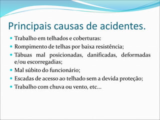 Principais causas de acidentes.
 Trabalho em telhados e coberturas:
 Rompimento de telhas por baixa resistência;
 Tábuas mal posicionadas, danificadas, deformadas
e/ou escorregadias;
 Mal súbito do funcionário;
 Escadas de acesso ao telhado sem a devida proteção;
 Trabalho com chuva ou vento, etc...
 