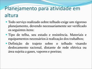 Planejamento para atividade em
altura
 Todo serviço realizado sobre telhado exige um rigoroso
planejamento, devendo necessariamente ser verificado
os seguintes itens:
 Tipo de telha, seu estado e resistência. Materiais e
equipamentos necessários à realização dos trabalhos;
 Definição de trajeto sobre o telhado visando
deslocamento racional, distante de rede elétrica ou
área sujeita a gases, vapores e poeiras;
 