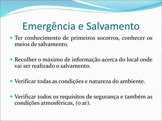 Emergência e Salvamento
 Ter conhecimento de primeiros socorros, conhecer os
meios de salvamento.
 Recolher o máximo de informação acerca do local onde
vai ser realizado o salvamento.
 Verificar todas as condições e natureza do ambiente.
 Verificar todos os requisitos de segurança e também as
condições atmosféricas, (o ar).
 