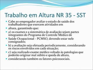 Trabalho em Altura NR 35 - SST
 Cabe ao empregador avaliar o estado de saúde dos
trabalhadores que exercem atividades em
 altura, garantindo que:
 a) os exames e a sistemática de avaliação sejam partes
integrantes do Programa de Controle Médico de
 Saúde Ocupacional - PCMSO, devendo estar nele
consignados;
 b) a avaliação seja efetuada periodicamente, considerando
os riscos envolvidos em cada situação;
 c) seja realizado exame médico voltado às patologias que
poderão originar mal súbito e queda de altura,
 considerando também os fatores psicossociais.
 
