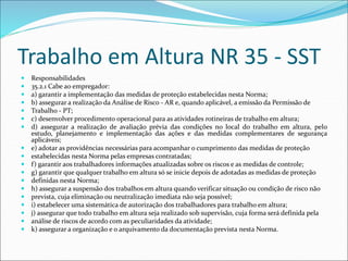 Trabalho em Altura NR 35 - SST
 Responsabilidades
 35.2.1 Cabe ao empregador:
 a) garantir a implementação das medidas de proteção estabelecidas nesta Norma;
 b) assegurar a realização da Análise de Risco - AR e, quando aplicável, a emissão da Permissão de
 Trabalho - PT;
 c) desenvolver procedimento operacional para as atividades rotineiras de trabalho em altura;
 d) assegurar a realização de avaliação prévia das condições no local do trabalho em altura, pelo
estudo, planejamento e implementação das ações e das medidas complementares de segurança
aplicáveis;
 e) adotar as providências necessárias para acompanhar o cumprimento das medidas de proteção
 estabelecidas nesta Norma pelas empresas contratadas;
 f) garantir aos trabalhadores informações atualizadas sobre os riscos e as medidas de controle;
 g) garantir que qualquer trabalho em altura só se inicie depois de adotadas as medidas de proteção
 definidas nesta Norma;
 h) assegurar a suspensão dos trabalhos em altura quando verificar situação ou condição de risco não
 prevista, cuja eliminação ou neutralização imediata não seja possível;
 i) estabelecer uma sistemática de autorização dos trabalhadores para trabalho em altura;
 j) assegurar que todo trabalho em altura seja realizado sob supervisão, cuja forma será definida pela
 análise de riscos de acordo com as peculiaridades da atividade;
 k) assegurar a organização e o arquivamento da documentação prevista nesta Norma.
 