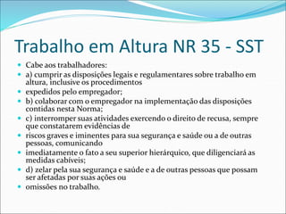 Trabalho em Altura NR 35 - SST
 Cabe aos trabalhadores:
 a) cumprir as disposições legais e regulamentares sobre trabalho em
altura, inclusive os procedimentos
 expedidos pelo empregador;
 b) colaborar com o empregador na implementação das disposições
contidas nesta Norma;
 c) interromper suas atividades exercendo o direito de recusa, sempre
que constatarem evidências de
 riscos graves e iminentes para sua segurança e saúde ou a de outras
pessoas, comunicando
 imediatamente o fato a seu superior hierárquico, que diligenciará as
medidas cabíveis;
 d) zelar pela sua segurança e saúde e a de outras pessoas que possam
ser afetadas por suas ações ou
 omissões no trabalho.
 