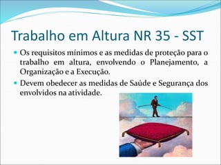 Trabalho em Altura NR 35 - SST
 Os requisitos mínimos e as medidas de proteção para o
trabalho em altura, envolvendo o Planejamento, a
Organização e a Execução.
 Devem obedecer as medidas de Saúde e Segurança dos
envolvidos na atividade.
 