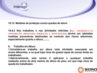 18.13. Medidas de proteção contra quedas de altura
10.4.2 Nos trabalhos e nas atividades referidas (10.4 - SEGURANÇA NA
CONSTRUÇÃO, MONTAGEM, OPERAÇÃO E MANUTENÇÃO) devem ser adotadas
medidas preventivas destinadas ao controle dos riscos adicionais,
especialmente quanto a altura, ........
6. Trabalho em Altura
1.Considera-se trabalho em altura toda atividade executada em
níveis diferentes, e na qual haja risco de queda capaz de causar lesão ao
trabalhador.
1.Adicionalmente, esta norma é aplicável a qualquer trabalho
realizado acima de dois metros de altura do piso, em que haja risco de
queda do trabalhador.
 