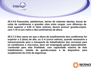 29.3.4.9 Passarelas, plataformas, beiras de cobertas abertas, bocas de
celas de contêineres e grandes vãos entre cargas, com diferença de
nível superior a 2,00 m (dois metros), devem possuir guarda-corpos
com 1,10 m (um metro e dez centímetros) de altura.
29.3.7.3 Nos casos em que a altura de empilhamento dos contêineres for
superior a 2 (dois) de alto, ou 5 m (cinco metros), quando necessário e
exclusivamente para o transporte de trabalhadores dos conveses para
os contêineres e vice-versa, deve ser empregada gaiola especialmente
construída para esta finalidade, com capacidade máxima de dois
para
trabalhadores, dotada de guarda-corpos e de dispositivo
acoplamento do cinto de segurança.
 