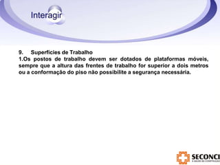 9. Superfícies de Trabalho
1.Os postos de trabalho devem ser dotados de plataformas móveis,
sempre que a altura das frentes de trabalho for superior a dois metros
ou a conformação do piso não possibilite a segurança necessária.
 