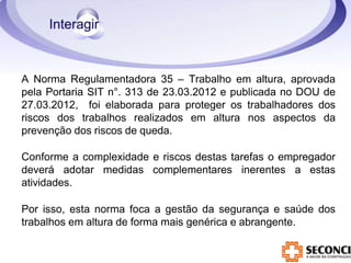 A Norma Regulamentadora 35 – Trabalho em altura, aprovada
pela Portaria SIT n°. 313 de 23.03.2012 e publicada no DOU de
27.03.2012, foi elaborada para proteger os trabalhadores dos
riscos dos trabalhos realizados em altura nos aspectos da
prevenção dos riscos de queda.
Conforme a complexidade e riscos destas tarefas o empregador
deverá adotar medidas complementares inerentes a estas
atividades.
Por isso, esta norma foca a gestão da segurança e saúde dos
trabalhos em altura de forma mais genérica e abrangente.
 