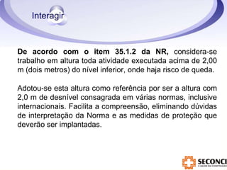 De acordo com o item 35.1.2 da NR, considera-se
trabalho em altura toda atividade executada acima de 2,00
m (dois metros) do nível inferior, onde haja risco de queda.
Adotou-se esta altura como referência por ser a altura com
2,0 m de desnível consagrada em várias normas, inclusive
internacionais. Facilita a compreensão, eliminando dúvidas
de interpretação da Norma e as medidas de proteção que
deverão ser implantadas.
 
