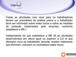 Todas as atividades com risco para os trabalhadores
devem ser precedidas de análise prévia e o trabalhador
deve ser informado sobre estes riscos e sobre as medidas
de proteção implantadas pela empresa, conforme
estabelece a NR.1.
Independente do que estabelece a NR 35 as atividades
desenvolvidas em altura igual ou superior a 2,0 m que
ofereçam risco ao trabalhador deverão receber tratamento
que eliminem, reduzam ou neutralizem estes riscos.
 