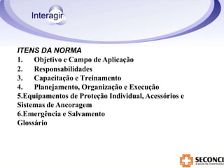 ITENS DA NORMA
1. Objetivo e Campo de Aplicação
2. Responsabilidades
3. Capacitação e Treinamento
4. Planejamento, Organização e Execução
5.Equipamentos de Proteção Individual, Acessórios e
Sistemas de Ancoragem
6.Emergência e Salvamento
Glossário
 