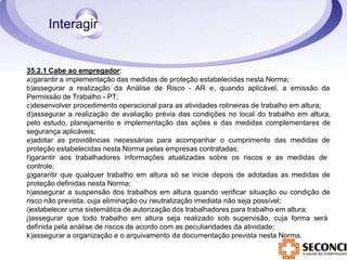35.2.1 Cabe ao empregador:
a)garantir a implementação das medidas de proteção estabelecidas nesta Norma;
b)assegurar a realização da Análise de Risco - AR e, quando aplicável, a emissão da
Permissão de Trabalho - PT;
c)desenvolver procedimento operacional para as atividades rotineiras de trabalho em altura;
d)assegurar a realização de avaliação prévia das condições no local do trabalho em altura,
pelo estudo, planejamento e implementação das ações e das medidas complementares de
segurança aplicáveis;
e)adotar as providências necessárias para acompanhar o cumprimento das medidas de
proteção estabelecidas nesta Norma pelas empresas contratadas;
f)garantir aos trabalhadores informações atualizadas sobre os riscos e as medidas de
controle;
g)garantir que qualquer trabalho em altura só se inicie depois de adotadas as medidas de
proteção definidas nesta Norma;
h)assegurar a suspensão dos trabalhos em altura quando verificar situação ou condição de
risco não prevista, cuja eliminação ou neutralização imediata não seja possível;
i)estabelecer uma sistemática de autorização dos trabalhadores para trabalho em altura;
j)assegurar que todo trabalho em altura seja realizado sob supervisão, cuja forma será
definida pela análise de riscos de acordo com as peculiaridades da atividade;
k)assegurar a organização e o arquivamento da documentação prevista nesta Norma.
 