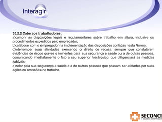 35.2.2 Cabe aos trabalhadores:
a)cumprir as disposições legais e regulamentares sobre trabalho em altura, inclusive os
procedimentos expedidos pelo empregador;
b)colaborar com o empregador na implementação das disposições contidas nesta Norma;
c)interromper suas atividades exercendo o direito de recusa, sempre que constatarem
evidências de riscos graves e iminentes para sua segurança e saúde ou a de outras pessoas,
comunicando imediatamente o fato a seu superior hierárquico, que diligenciará as medidas
cabíveis;
d)zelar pela sua segurança e saúde e a de outras pessoas que possam ser afetadas por suas
ações ou omissões no trabalho.
 