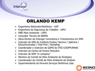 ORLANDO KEMP
 Engenheiro Eletricista-Eletrônico - UGF
 Engenheiro de Segurança do Trabalho - UFRJ
 MBE Meio Ambiente - UFRJ
 Consultor Técnico do IBAMA
 Sócio-Diretor da Interagir Consultoria e Treinamentos em SMS
 Instrutor de SMS do Instituto Evoluir/ Seconci / Spécime /
Educomunicador / Vital Prev / Sampling
 Coordenador e Instrutor de QSMS do ITEC-COOPFURNAS
 Instrutor do Centro de Ensino Portuário
 Instrutor de SMS “in company”
 Membro do Comitê de Meio Ambiente do Sindoperj
 Coordenador do Comitê de Meio Ambiente do Sindario
 Superintendente da Pennant Serviços Marítimos Ltda.
 