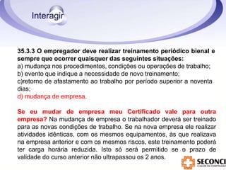 35.3.3 O empregador deve realizar treinamento periódico bienal e
sempre que ocorrer quaisquer das seguintes situações:
a) mudança nos procedimentos, condições ou operações de trabalho;
b) evento que indique a necessidade de novo treinamento;
c)retorno de afastamento ao trabalho por período superior a noventa
dias;
d) mudança de empresa.
Se eu mudar de empresa meu Certificado vale para outra
empresa? Na mudança de empresa o trabalhador deverá ser treinado
para as novas condições de trabalho. Se na nova empresa ele realizar
atividades idênticas, com os mesmos equipamentos, às que realizava
na empresa anterior e com os mesmos riscos, este treinamento poderá
ter carga horária reduzida. Isto só será permitido se o prazo de
validade do curso anterior não ultrapassou os 2 anos.
 