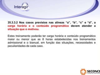 35.3.3.2 Nos casos previstos nas alíneas “a”, “b”, “c” e “d”, a
carga horária e o conteúdo programático devem atender a
situação que o motivou.
Estes treinamento poderão ter carga horária e conteúdo programático
maior ou menor que as 8 horas estabelecidas nos treinamentos
admissional e o bianual, em função das situações, necessidades e
peculiaridades de cada caso.
 