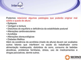 Podemos relacionar algumas patologias que poderão originar mal
súbito e queda de altura:
• Epilepsia
• Vertigem e tontura
• Distúrbios do equilíbrio e deficiência da estabilidade postural
• Alterações cardiovasculares
• Acrofobia
• Alterações otoneurológicas
• Diabetes Mellitus
Além da existência da acrofobia (medo de altura) devem ser avaliados
outros fatores que interferem na saúde do trabalhador como
alimentação inadequada, distúrbios do sono, consumo de bebidas
alcoólicas, problemas familiares, stress, uso de medicamentos e
drogas psicoativas, dentre outros.
 