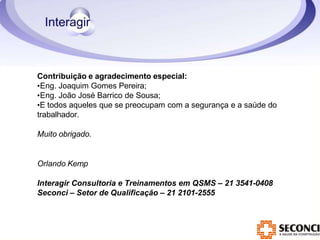 Contribuição e agradecimento especial:
•Eng. Joaquim Gomes Pereira;
•Eng. João José Barrico de Sousa;
•E todos aqueles que se preocupam com a segurança e a saúde do
trabalhador.
Muito obrigado.
Orlando Kemp
Interagir Consultoria e Treinamentos em QSMS – 21 3541-0408
Seconci – Setor de Qualificação – 21 2101-2555
 
