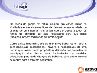 Os riscos de queda em altura existem em vários ramos de
atividades e em diversos tipos de tarefas. A necessidade de
criação de uma norma mais ampla que atendesse a todos os
ramos de atividade se fazia necessária para que estes
trabalhos fossem realizados de forma segura.
Como existe uma infinidade de diferentes trabalhos em altura,
com dinâmicas diferenciadas, haveria a necessidade de uma
norma que tivesse como propósito a utilização dos preceitos da
antecipação dos riscos para implantação de medidas
adequadas para cada situação de trabalho, para que o mesmo
se realize com a máxima segurança.
 