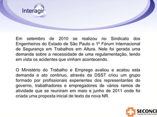 Em setembro de 2010 se realizou no Sindicato dos
Engenheiros do Estado de São Paulo o 1º Fórum Internacional
de Segurança em Trabalhos em Altura. Nele foi gerada uma
demanda sobre a necessidade de uma regulamentação, tendo
em vista os acidentes que vinham acontecendo.
O Ministério do Trabalho e Emprego avaliou e acatou esta
demanda e ato continuo, através da DSST criou um grupo
formado por profissionais experientes dos representantes do
governo, trabalhadores e empregadores de vários ramos de
atividade que se reuniram em maio e junho de 2011 onde foi
criada uma proposta inicial de texto da nova NR.
 