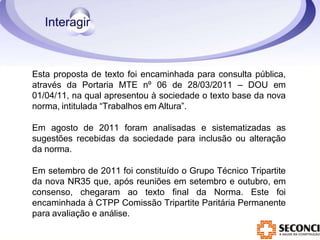 Esta proposta de texto foi encaminhada para consulta pública,
através da Portaria MTE nº 06 de 28/03/2011 – DOU em
01/04/11, na qual apresentou à sociedade o texto base da nova
norma, intitulada “Trabalhos em Altura”.
Em agosto de 2011 foram analisadas e sistematizadas as
sugestões recebidas da sociedade para inclusão ou alteração
da norma.
Em setembro de 2011 foi constituído o Grupo Técnico Tripartite
da nova NR35 que, após reuniões em setembro e outubro, em
consenso, chegaram ao texto final da Norma. Este foi
encaminhada à CTPP Comissão Tripartite Paritária Permanente
para avaliação e análise.
 