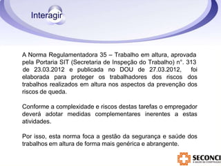 A Norma Regulamentadora 35 – Trabalho em altura, aprovada
pela Portaria SIT (Secretaria de Inspeção do Trabalho) n°. 313
elaborada para proteger os trabalhadores dos riscos
de 23.03.2012 e publicada no DOU de 27.03.2012, foi
dos
trabalhos realizados em altura nos aspectos da prevenção dos
riscos de queda.
Conforme a complexidade e riscos destas tarefas o empregador
deverá adotar medidas complementares inerentes a estas
atividades.
Por isso, esta norma foca a gestão da segurança e saúde dos
trabalhos em altura de forma mais genérica e abrangente.
 
