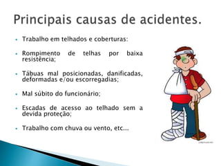  Trabalho em telhados e coberturas:
 Rompimento de telhas por baixa
resistência;
 Tábuas mal posicionadas, danificadas,
deformadas e/ou escorregadias;
 Mal súbito do funcionário;
 Escadas de acesso ao telhado sem a
devida proteção;
 Trabalho com chuva ou vento, etc...
 