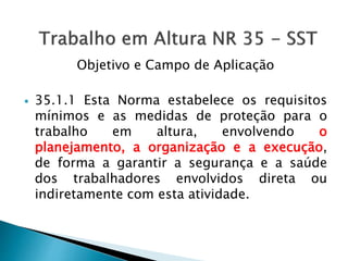 Objetivo e Campo de Aplicação
 35.1.1 Esta Norma estabelece os requisitos
mínimos e as medidas de proteção para o
trabalho em altura, envolvendo o
planejamento, a organização e a execução,
de forma a garantir a segurança e a saúde
dos trabalhadores envolvidos direta ou
indiretamente com esta atividade.
 
