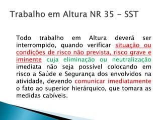 Todo trabalho em Altura deverá ser
interrompido, quando verificar situação ou
condições de risco não prevista, risco grave e
iminente cuja eliminação ou neutralização
imediata não seja possível colocando em
risco a Saúde e Segurança dos envolvidos na
atividade, devendo comunicar imediatamente
o fato ao superior hierárquico, que tomara as
medidas cabíveis.
 