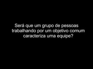 Será que um grupo de pessoas trabalhando por um objetivo comum caracteriza uma equipe? 