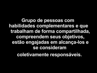 Grupo de pessoas com  habilidades complementares e que trabalham de forma compartilhada, compreendem seus objetivos, estão engajadas em alcança-los e se consideram  coletivamente responsáveis.   