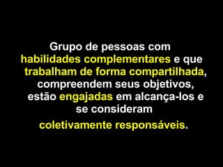 Grupo de pessoas com   habilidades complementares   e   que   trabalham de forma compartilhada , compreendem seus objetivos, estão   engajadas   em alcança-los e se consideram   coletivamente responsáveis .   