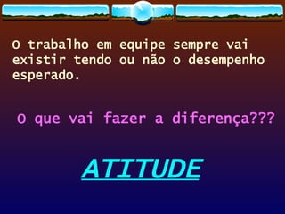 O trabalho em equipe sempre vai existir tendo ou não o desempenho esperado. O que vai fazer a diferença??? ATITUDE 