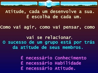 Atitude, cada um desenvolve a sua.  É escolha de cada um.  Como vai agir, como vai pensar, como  vai se relacionar . O sucesso de um grupo está por trás  da atitude de seus membros.  É necessário Conhecimento É necessário Habilidade É necessário Atitude. 