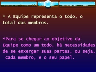 A Equipe representa o todo, o  total dos membros. Para se chegar ao objetivo da  Equipe como um todo, há necessidades  de se enxergar suas partes, ou seja, cada membro, e o seu papel. 