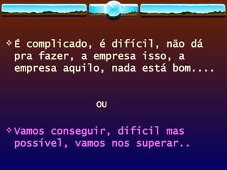 É complicado, é difícil, não dá pra fazer, a empresa isso, a empresa aquilo, nada está bom.... OU Vamos conseguir, difícil mas possível, vamos nos superar.. 