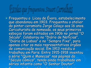 Frequentou o  Liceu de Évora, estabelecimento que abandonou em 1903. Frequentou o atelier do pintor-ceramista Jorge Colaço aos 16 anos. Caricaturista de nomeada, os seus primeiros esboços foram editados em 1906 no jornal "O Século". Colaborou no "Diário de Notícias", "Diário de Lisboa" e no "Sempre Fixe", para apenas citar os mais representativos órgãos de comunicação social. Em 1913 residiu e trabalhou em Paris. Entre 1915-1918 inventou a série "Quim e Manecas" nas páginas do "Século Cómico", tendo ainda trabalhado em séries infantis como "O Senhor Doutor". Frequentador assíduo dos meios boémios lisboetas, conhecido pela alcunha de o "Bocage da Ilustração ” Escolas que frequentou Stuart Carvalhais 
