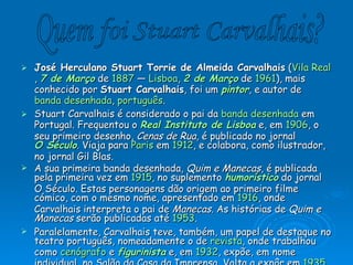 José Herculano Stuart Torrie de Almeida Carvalhais  ( Vila Real ,  7 de Março  de  1887  —  Lisboa ,  2 de Março  de  1961 ), mais conhecido por  Stuart Carvalhais , foi um  pintor , e autor de  banda desenhada ,  português . Stuart Carvalhais é considerado o pai da  banda desenhada  em Portugal. Frequentou o  Real Instituto de Lisboa  e, em  1906 , o seu primeiro desenho,  Cenas de Rua , é publicado no jornal  O Século . Viaja para  Paris  em  1912 , e colabora, como ilustrador, no jornal Gil Blas. A sua primeira banda desenhada,  Quim e Manecas , é publicada pela primeira vez em  1915 , no suplemento  humorístico  do jornal O Século. Estas personagens dão origem ao primeiro filme cómico, com o mesmo nome, apresentado em  1916 , onde Carvalhais interpreta o pai de  Manecas . As histórias de  Quim e Manecas  serão publicadas até  1953 . Paralelamente, Carvalhais teve, também, um papel de destaque no teatro português, nomeadamente o de  revista , onde trabalhou como  cenógrafo  e  figurinista  e, em  1932 , expõe, em nome individual, no Salão da Casa da Imprensa. Volta a expôr em  1935 , desta vez na Exposição de Artes Plásticas da referida casa. Ao longo da sua vida, Carvalhais publicará os seus trabalhos em diversos jornais, dos quais se destacam  A Batalha , o  Diário de Notícias , o  Diário de Lisboa , o  Diário Popular  e o jornal  A Bola ; e em revistas como a Sátira (publicação humorística), Repórter X, Ilustração Bertrand, Kino, Pica-Pau e Cara Alegre. Em  1949 , Stuart Carvalhais recebe o prémio Domingos Sequeira Quem foi Stuart Carvalhais? 