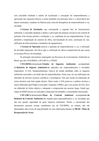 será concedida mediante a análise da localização e concepção do empreendimento; a
apreciação dos requisitos básicos a serem atendidos nas próximas fases e a observância dos
planos municipais, estaduais ou federais para a área de abrangência do empreendimento e, ou,
atividade.
A Licença de Instalação, que corresponde a segunda fase do licenciamento
ambiental, é concedida mediante a análise e aprovação dos projetos executivos de controle de
poluição. Esta licença permite a instalação e, ou, ampliação de um empreendimento. O que
permitirá a implantação do canteiro de obras, movimentação de terra, construção de vias,
edificação de infra-estruturas e instalações de equipamentos.
A Licença de Operação autoriza a operação do empreendimento e, ou, a realização
da atividade impactante. Isto dá-se após a verificação do efetivo cumprimento do que consta
as Licenças Prévia e de Instalação.
Os principais documentos empregados em Processos de Licenciamento Ambiental no
Brasil, que são o EIA/RIMA, o PCA/RCA e o PRAD.
O EIA/RIMA denominado Estudos de Impactos Ambientais acompanhado
do Relatório de Impacto Ambiental são aplicados aos empreendimentos e atividades
impactantes. O EIA, fundamentalmente, trata-se do estudo detalhado sobre os impactos
ambientais associados a um dado tipo de empreendimento. Neste caso, em sua elaboração são
utilizados de diversos recursos científicos e tecnológicos. Fato que resulta na elaboração de
textos técnicos com farto jargão técnico. Deste modo, o EIA presta-se a análises técnicas a
serem elaborados pelo Órgão Licenciador. Enquanto o RIMA, que é um resumo do EIA, deve
ser elaborado de forma objetiva e adequada a compreensão por pessoas leigas. Sendo que,
cópias do RIMA devem ser colocadas a disposição de entidades e comunidades interessadas.
O PCA/RCA denominados Plano de Controle Ambiental acompanhado do
Relatório de Controle Ambiental são exigidos para empreendimentos e, ou, atividades que
não tem grande capacidade de gerar impactos ambientais. Porém, a estruturação dos
documentos possuem escopo semelhantes aos do EIA/RIMA, no entanto, não são
demandados altos níveis de especificidade em suas elaborações.Quanto ao PRAD - Plano de
Recuperação de Áreas.
 