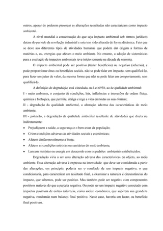 outros, apesar de poderem provocar as alterações ressaltadas não caracterizam como impacto
ambiental.
A nível mundial a conceituação do que seja impacto ambiental sob termos jurídicos
datam do período da revolução industrial e esta tem sido alterada de forma dinâmica. Fato que
se deve aos diferentes tipos de atividades humanas que podem dar origem a formas de
matérias e, ou, energias que afetam o meio ambiente. No entanto, a adoção de sistemáticas
para a avaliação de impactos ambientais teve início somente na década de sessenta.
O impacto ambiental pode ser positivo (trazer benefícios) ou negativo (adverso), e
pode proporcionar ônus ou benefícios sociais. não se pode falar em impacto, sem qualificá-lo,
para fazer um juízo de valor, da mesma forma que não se pode falar em comportamento, sem
qualificá-lo.
A definição de degradação está vinculada, na Lei 6938, ao de qualidade ambiental:
I - meio ambiente, o conjunto de condições, leis, influências e interações de ordem física,
química e biológica, que permite, abriga e rege a vida em todas as suas formas;
II - degradação da qualidade ambiental, a alteração adversa das características do meio
ambiente;
III - poluição, a degradação da qualidade ambiental resultante de atividades que direta ou
indiretamente:
Prejudiquem a saúde, a segurança e o bem-estar da população;
Criem condições adversas às atividades sociais e econômicas;
Afetem desfavoravelmente a biota;
Afetem as condições estéticas ou sanitárias do meio ambiente;
Lancem matérias ou energia em desacordo com os padrões ambientais estabelecidos.
Degradação viria a ser uma alteração adversa das características do objeto, ao meio
ambiente. Essa alteração adversa é expressa na intensidade que deve ser considerada a partir
das alterações, em princípio, poderia ser o resultado de um impacto negativo, o que
condicionaria, para caracterizar um resultado final, a examinar a natureza e circunstâncias do
impacto, que sabemos, pode ser positivo. Mas também pode ser negativo com componentes
positivos maiores do que a parcela negativa. Ou pode ser um impacto negativo associado com
impactos positivos de outras naturezas, como social, econômica, que superem sua grandeza
negativa, resultando num balanço final positivo. Neste caso, haveria um lucro, ou benefício
final positivos.
 