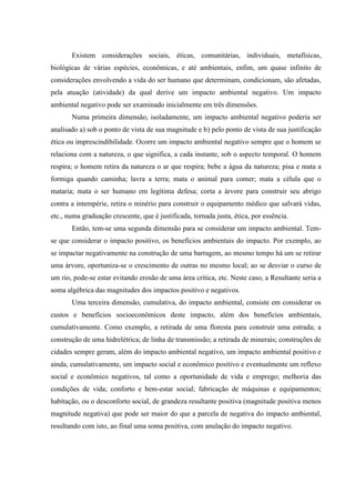 Existem considerações sociais, éticas, comunitárias, individuais, metafísicas,
biológicas de várias espécies, econômicas, e até ambientais, enfim, um quase infinito de
considerações envolvendo a vida do ser humano que determinam, condicionam, são afetadas,
pela atuação (atividade) da qual derive um impacto ambiental negativo. Um impacto
ambiental negativo pode ser examinado inicialmente em três dimensões.
Numa primeira dimensão, isoladamente, um impacto ambiental negativo poderia ser
analisado a) sob o ponto de vista de sua magnitude e b) pelo ponto de vista de sua justificação
ética ou imprescindibilidade. Ocorre um impacto ambiental negativo sempre que o homem se
relaciona com a natureza, o que significa, a cada instante, sob o aspecto temporal. O homem
respira; o homem retira da natureza o ar que respira; bebe a água da natureza; pisa e mata a
formiga quando caminha; lavra a terra; mata o animal para comer; mata a célula que o
mataria; mata o ser humano em legítima defesa; corta a árvore para construir seu abrigo
contra a intempérie, retira o minério para construir o equipamento médico que salvará vidas,
etc., numa graduação crescente, que é justificada, tornada justa, ética, por essência.
Então, tem-se uma segunda dimensão para se considerar um impacto ambiental. Tem-
se que considerar o impacto positivo, os benefícios ambientais do impacto. Por exemplo, ao
se impactar negativamente na construção de uma barragem, ao mesmo tempo há um se retirar
uma árvore, oportuniza-se o crescimento de outras no mesmo local; ao se desviar o curso de
um rio, pode-se estar evitando erosão de uma área crítica, etc. Neste caso, a Resultante seria a
soma algébrica das magnitudes dos impactos positivo e negativos.
Uma terceira dimensão, cumulativa, do impacto ambiental, consiste em considerar os
custos e benefícios socioeconômicos deste impacto, além dos benefícios ambientais,
cumulativamente. Como exemplo, a retirada de uma floresta para construir uma estrada; a
construção de uma hidrelétrica; de linha de transmissão; a retirada de minerais; construções de
cidades sempre geram, além do impacto ambiental negativo, um impacto ambiental positivo e
ainda, cumulativamente, um impacto social e econômico positivo e eventualmente um reflexo
social e econômico negativos, tal como a oportunidade de vida e emprego; melhoria das
condições de vida; conforto e bem-estar social; fabricação de máquinas e equipamentos;
habitação, ou o desconforto social, de grandeza resultante positiva (magnitude positiva menos
magnitude negativa) que pode ser maior do que a parcela de negativa do impacto ambiental,
resultando com isto, ao final uma soma positiva, com anulação do impacto negativo.
 