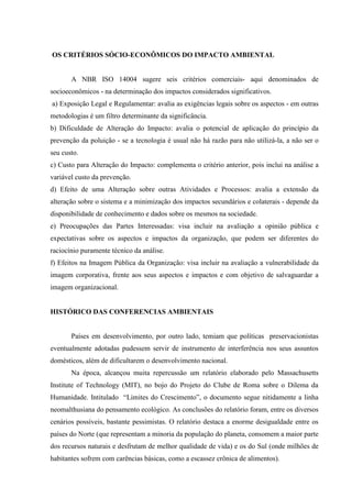 OS CRITÉRIOS SÓCIO-ECONÔMICOS DO IMPACTO AMBIENTAL
A NBR ISO 14004 sugere seis critérios comerciais- aqui denominados de
socioeconômicos - na determinação dos impactos considerados significativos.
a) Exposição Legal e Regulamentar: avalia as exigências legais sobre os aspectos - em outras
metodologias é um filtro determinante da significância.
b) Dificuldade de Alteração do Impacto: avalia o potencial de aplicação do princípio da
prevenção da poluição - se a tecnologia é usual não há razão para não utilizá-la, a não ser o
seu custo.
c) Custo para Alteração do Impacto: complementa o critério anterior, pois inclui na análise a
variável custo da prevenção.
d) Efeito de uma Alteração sobre outras Atividades e Processos: avalia a extensão da
alteração sobre o sistema e a minimização dos impactos secundários e colaterais - depende da
disponibilidade de conhecimento e dados sobre os mesmos na sociedade.
e) Preocupações das Partes Interessadas: visa incluir na avaliação a opinião pública e
expectativas sobre os aspectos e impactos da organização, que podem ser diferentes do
raciocínio puramente técnico da análise.
f) Efeitos na Imagem Pública da Organização: visa incluir na avaliação a vulnerabilidade da
imagem corporativa, frente aos seus aspectos e impactos e com objetivo de salvaguardar a
imagem organizacional.
HISTÓRICO DAS CONFERENCIAS AMBIENTAIS
Países em desenvolvimento, por outro lado, temiam que políticas preservacionistas
eventualmente adotadas pudessem servir de instrumento de interferência nos seus assuntos
domésticos, além de dificultarem o desenvolvimento nacional.
Na época, alcançou muita repercussão um relatório elaborado pelo Massachusetts
Institute of Technology (MIT), no bojo do Projeto do Clube de Roma sobre o Dilema da
Humanidade. Intitulado “Limites do Crescimento”, o documento segue nitidamente a linha
neomalthusiana do pensamento ecológico. As conclusões do relatório foram, entre os diversos
cenários possíveis, bastante pessimistas. O relatório destaca a enorme desigualdade entre os
países do Norte (que representam a minoria da população do planeta, consomem a maior parte
dos recursos naturais e desfrutam de melhor qualidade de vida) e os do Sul (onde milhões de
habitantes sofrem com carências básicas, como a escassez crônica de alimentos).
 