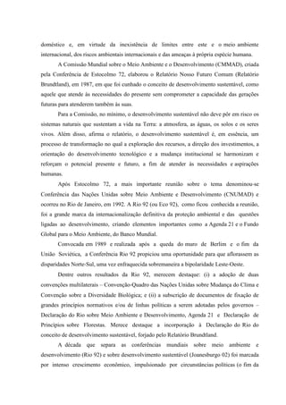 doméstico e, em virtude da inexistência de limites entre este e o meio ambiente
internacional, dos riscos ambientais internacionais e das ameaças à própria espécie humana.
A Comissão Mundial sobre o Meio Ambiente e o Desenvolvimento (CMMAD), criada
pela Conferência de Estocolmo 72, elaborou o Relatório Nosso Futuro Comum (Relatório
Brundtland), em 1987, em que foi cunhado o conceito de desenvolvimento sustentável, como
aquele que atende às necessidades do presente sem comprometer a capacidade das gerações
futuras para atenderem também às suas.
Para a Comissão, no mínimo, o desenvolvimento sustentável não deve pôr em risco os
sistemas naturais que sustentam a vida na Terra: a atmosfera, as águas, os solos e os seres
vivos. Além disso, afirma o relatório, o desenvolvimento sustentável é, em essência, um
processo de transformação no qual a exploração dos recursos, a direção dos investimentos, a
orientação do desenvolvimento tecnológico e a mudança institucional se harmonizam e
reforçam o potencial presente e futuro, a fim de atender às necessidades e aspirações
humanas.
Após Estocolmo 72, a mais importante reunião sobre o tema denominou‐se
Conferência das Nações Unidas sobre Meio Ambiente e Desenvolvimento (CNUMAD) e
ocorreu no Rio de Janeiro, em 1992. A Rio 92 (ou Eco 92), como ficou conhecida a reunião,
foi a grande marca da internacionalização definitiva da proteção ambiental e das questões
ligadas ao desenvolvimento, criando elementos importantes como a Agenda 21 e o Fundo
Global para o Meio Ambiente, do Banco Mundial.
Convocada em 1989 e realizada após a queda do muro de Berlim e o fim da
União Soviética, a Conferência Rio 92 propiciou uma oportunidade para que aflorassem as
disparidades Norte‐Sul, uma vez enfraquecida sobremaneira a bipolaridade Leste‐Oeste.
Dentre outros resultados da Rio 92, merecem destaque: (i) a adoção de duas
convenções multilaterais – Convenção‐Quadro das Nações Unidas sobre Mudança do Clima e
Convenção sobre a Diversidade Biológica; e (ii) a subscrição de documentos de fixação de
grandes princípios normativos e/ou de linhas políticas a serem adotadas pelos governos –
Declaração do Rio sobre Meio Ambiente e Desenvolvimento, Agenda 21 e Declaração de
Princípios sobre Florestas. Merece destaque a incorporação à Declaração do Rio do
conceito de desenvolvimento sustentável, forjado pelo Relatório Brundtland.
A década que separa as conferências mundiais sobre meio ambiente e
desenvolvimento (Rio 92) e sobre desenvolvimento sustentável (Joanesburgo 02) foi marcada
por intenso crescimento econômico, impulsionado por circunstâncias políticas (o fim da
 