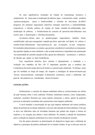 Os mais significativos resultados da Cúpula de Joanesburgo incluem a o
cumprimento de metas para a erradicação da pobreza, água e saneamento, saúde, produtos
químicos perigosos, pesca e biodiversidade a inclusão de dois temas de difícil
progresso em inúmeras negociações anteriores (energias renováveis e responsabilidade
corporativa); a decisão política de criação de fundo mundial de solidariedade para
erradicação da pobreza; o fortalecimento do conceito de parcerias entre diferentes atos
sociais para a dinamização e eficiência de projetos.
As maiores vitórias, para os grandes grupos negociadores, também foram
contabilizadas pelo que conseguiram impedir que fosse aprovado na Cúpula. As críticas à
reunião foram infinitamente mais numerosas do que as menções às suas conquistas.
Os resultados demonstraram, no entanto, que persiste considerável consistência no tratamento
das questões ligadas ao meio ambiente, e não se pode minimizar a importância da manutenção
da continuidade do caminho traçado no Rio, apesar dos obstáculos econômicos e políticos
da década que separa as duas Conferências.
Essa experiência histórica deve orientar o planejamento, a condução e a
avaliação dos trabalhos da Rio +20. É importante perceber que a temática das
Conferências há muito tempo deixou de limitar‐se à preservação ambiental. O enfoque atual,
que foi moldado ao longo do tempo, diz respeito a estratégias de desenvolvimento que
devem, necessariamente, contemplar as dimensões econômica, social e ambiental, sob
pena de não poderem ser consideradas desenvolvimento.
LESGISLAÇÕES
Juridicamente, o conceito de impacto ambiental refere-se exclusivamente aos efeitos
da ação humana sobre o meio ambiente. Portanto, fenômenos naturais, como: tempestades,
enchentes, incêndios florestais por causa natural, terremotos e outros, apesar de poderem
provocar as alterações ressaltadas não caracterizam como impacto ambiental.
A nível mundial a conceituação do que seja impacto ambiental sob termos jurídicos
datam do período da revolução industrial e esta tem sido alterada de forma dinâmica. Fato que
se deve aos diferentes tipos de atividades humanas que podem dar origem a formas de
matérias e, ou, energias que afetam o meio ambiente. No entanto, a adoção de sistemáticas
para a avaliação de impactos ambientais teve início somente na década de sessenta.
Um dos países pioneiros na determinação de dispositivos legais para a definição de
objetivos e princípios da política ambiental foi os Estados Unidos. O que se deu por meio da
 