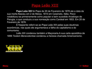 Papa Leão XIII <-  Voltar Papa Leão XIII  foi Papa de 20 de Fevereiro de 1878 ate a data da sua morte.Nasceu em 2 de Março, 1810 em Carpineto, Itália. Pecci notabilizou-se primeiramente como popular e bem sucedido Arcebispo de Perugia, o que conduziu a sua nomeação como Cardeal em 1853. Em 20 de Fevereiro de 1878. É freqüente referir-se ao Papa Leão XIII pelas suas doutrinas econômicas, nas quais ele argumentava a falha do capitalismo e do comunismo.  Leão XIII condenou também a Maçonaria.A sua carta apostólica de 1899  Testem Benevolentiae  condenou a heresia chamada Americanismo. Menu 