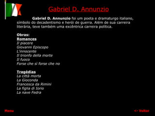 Gabriel D. Annunzio Gabriel D. Annunzio  foi um poeta e dramaturgo italiano, símbolo do decadentismo e herói de guerra. Além de sua carreira literária, teve também uma excêntrica carreira política. Obras: Romances Il piacere   Giovanni Episcopo   L'innocente   Il trionfo della morte   Il fuoco Forse che sì forse che no   Tragédias La città morta La Gioconda Francesca da Rimini   La figlia di Iorio   La nave   Fedra <-  Voltar Menu 