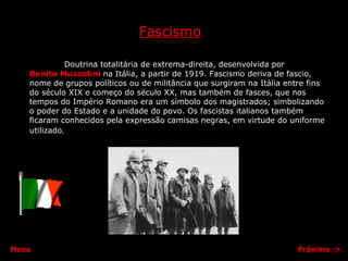 Fascismo Doutrina totalitária de extrema-direita, desenvolvida por  Benito Mussolini   na Itália, a partir de 1919. Fascismo deriva de fascio, nome de grupos políticos ou de militância que surgiram na Itália entre fins do século XIX e começo do século XX, mas também de fasces, que nos tempos do Império Romano era um símbolo dos magistrados; simbolizando o poder do Estado e a unidade do povo. Os fascistas italianos também ficaram conhecidos pela expressão camisas negras, em virtude do uniforme utilizado . Próximo  ->   Menu 
