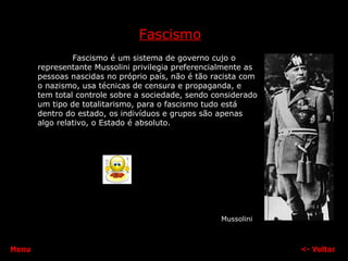 Fascismo Fascismo é um sistema de governo cujo o representante Mussolini privilegia preferencialmente as pessoas nascidas no próprio país, não é tão racista com o nazismo, usa técnicas de censura e propaganda, e tem total controle sobre a sociedade, sendo considerado um tipo de totalitarismo, para o fascismo tudo está dentro do estado, os indivíduos e grupos são apenas algo relativo, o Estado é absoluto. <-  Voltar Mussolini Menu 